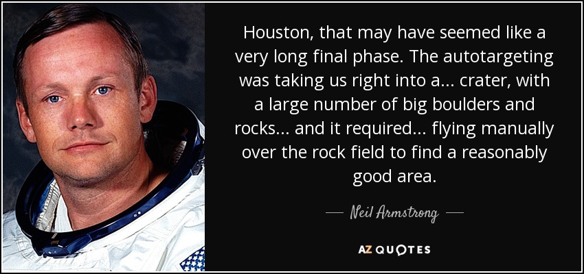 Houston, that may have seemed like a very long final phase. The autotargeting was taking us right into a ... crater, with a large number of big boulders and rocks ... and it required ... flying manually over the rock field to find a reasonably good area. - Neil Armstrong