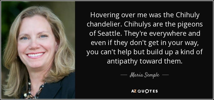 Hovering over me was the Chihuly chandelier. Chihulys are the pigeons of Seattle. They're everywhere and even if they don't get in your way, you can't help but build up a kind of antipathy toward them. - Maria Semple