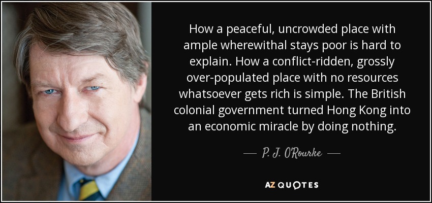 How a peaceful, uncrowded place with ample wherewithal stays poor is hard to explain. How a conflict-ridden, grossly over-populated place with no resources whatsoever gets rich is simple. The British colonial government turned Hong Kong into an economic miracle by doing nothing. - P. J. O'Rourke