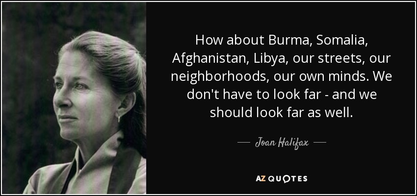 How about Burma, Somalia, Afghanistan, Libya, our streets, our neighborhoods, our own minds. We don't have to look far - and we should look far as well. - Joan Halifax