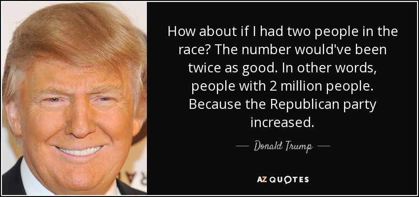 How about if I had two people in the race? The number would've been twice as good. In other words, people with 2 million people. Because the Republican party increased. - Donald Trump