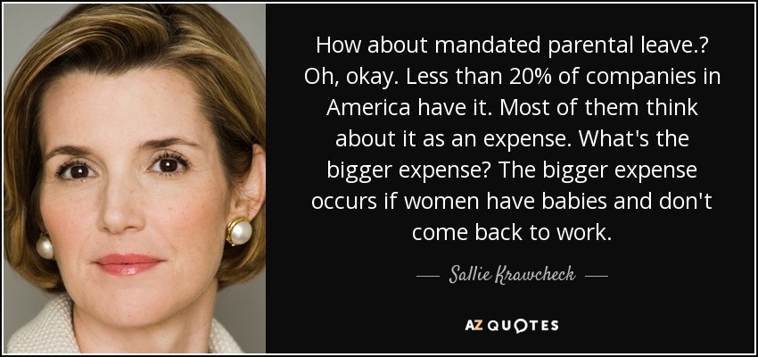 How about mandated parental leave.? Oh, okay. Less than 20% of companies in America have it. Most of them think about it as an expense. What's the bigger expense? The bigger expense occurs if women have babies and don't come back to work. - Sallie Krawcheck