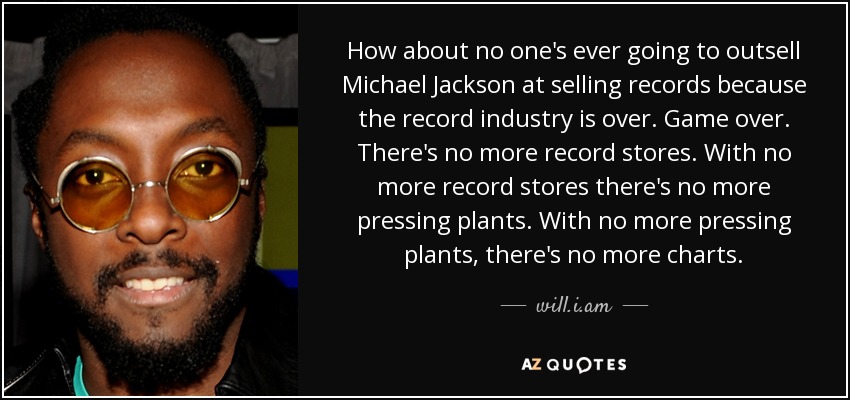 How about no one's ever going to outsell Michael Jackson at selling records because the record industry is over. Game over. There's no more record stores. With no more record stores there's no more pressing plants. With no more pressing plants, there's no more charts. - will.i.am