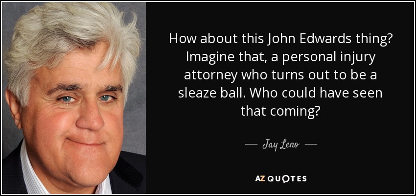 How about this John Edwards thing? Imagine that, a personal injury attorney who turns out to be a sleaze ball. Who could have seen that coming? - Jay Leno