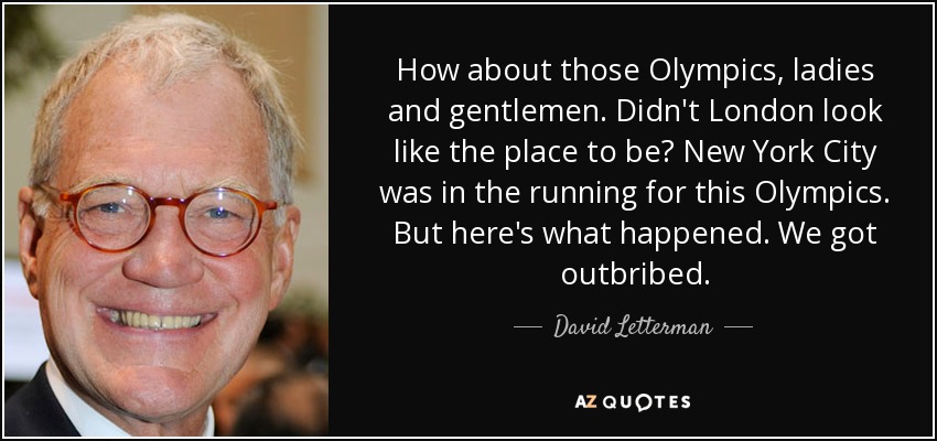 How about those Olympics, ladies and gentlemen. Didn't London look like the place to be? New York City was in the running for this Olympics. But here's what happened. We got outbribed. - David Letterman