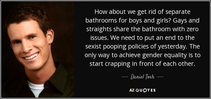 How about we get rid of separate bathrooms for boys and girls? Gays and straights share the bathroom with zero issues. We need to put an end to the sexist pooping policies of yesterday. The only way to achieve gender equality is to start crapping in front of each other. - Daniel Tosh