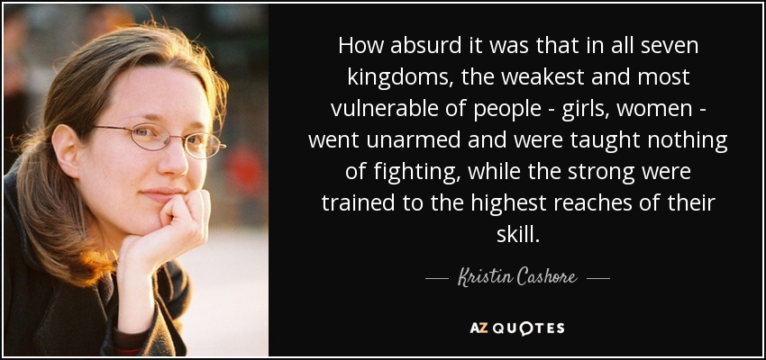 How absurd it was that in all seven kingdoms, the weakest and most vulnerable of people - girls, women - went unarmed and were taught nothing of fighting, while the strong were trained to the highest reaches of their skill. - Kristin Cashore