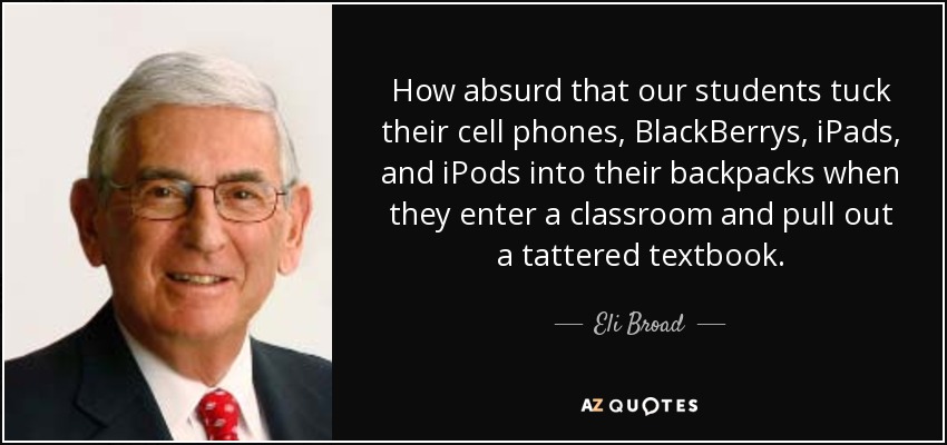 How absurd that our students tuck their cell phones, BlackBerrys, iPads, and iPods into their backpacks when they enter a classroom and pull out a tattered textbook. - Eli Broad