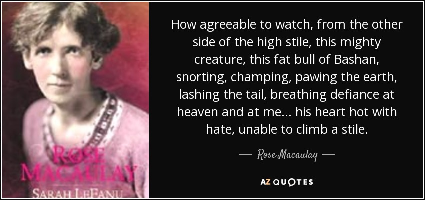 How agreeable to watch, from the other side of the high stile, this mighty creature, this fat bull of Bashan, snorting, champing, pawing the earth, lashing the tail, breathing defiance at heaven and at me ... his heart hot with hate, unable to climb a stile. - Rose Macaulay