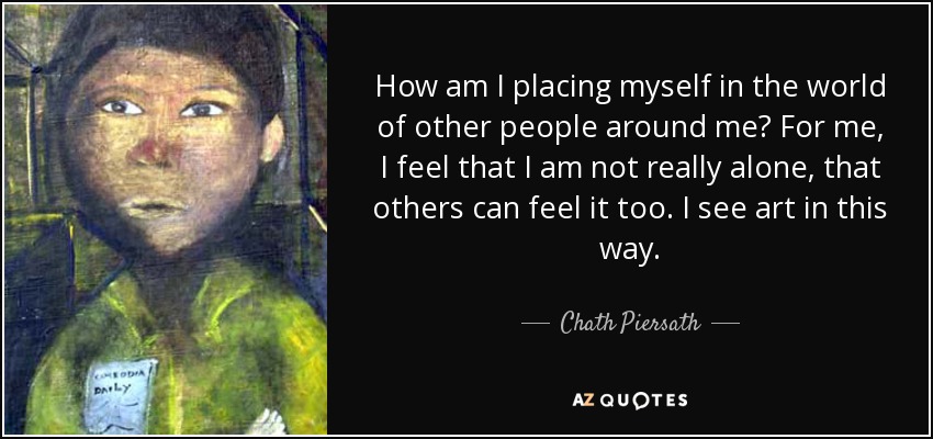 How am I placing myself in the world of other people around me? For me, I feel that I am not really alone, that others can feel it too. I see art in this way. - Chath Piersath