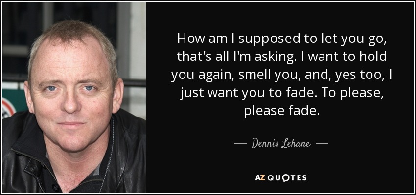 How am I supposed to let you go, that's all I'm asking. I want to hold you again, smell you, and, yes too, I just want you to fade. To please, please fade. - Dennis Lehane