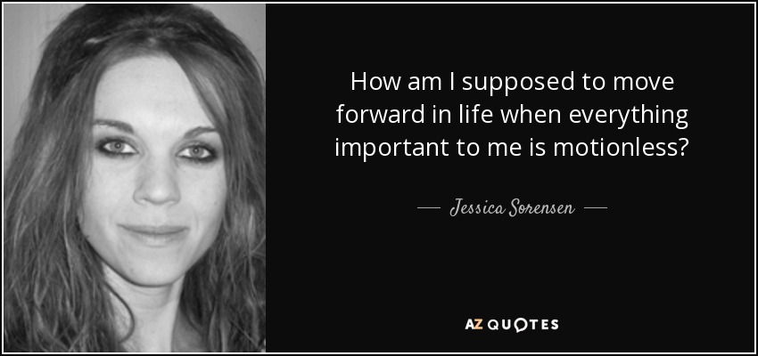 How am I supposed to move forward in life when everything important to me is motionless? - Jessica Sorensen