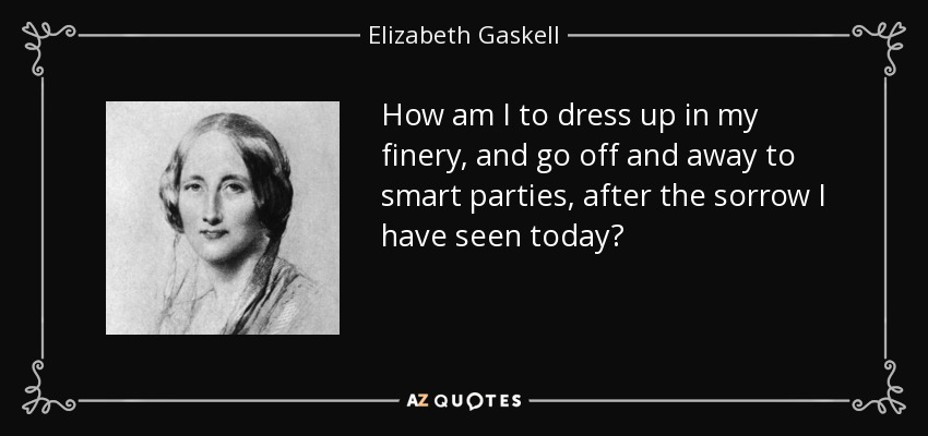 How am I to dress up in my finery, and go off and away to smart parties, after the sorrow I have seen today? - Elizabeth Gaskell