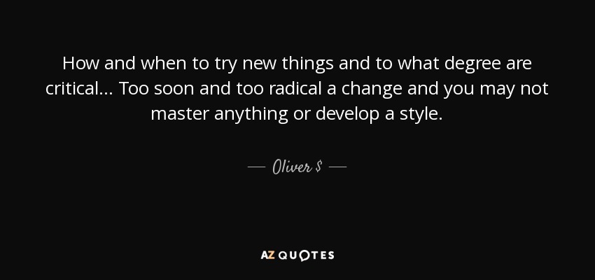How and when to try new things and to what degree are critical... Too soon and too radical a change and you may not master anything or develop a style. - Oliver $