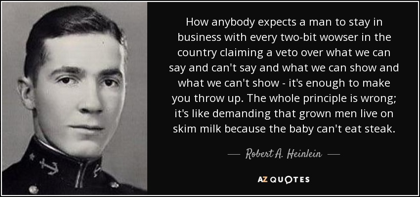 How anybody expects a man to stay in business with every two-bit wowser in the country claiming a veto over what we can say and can't say and what we can show and what we can't show - it's enough to make you throw up. The whole principle is wrong; it's like demanding that grown men live on skim milk because the baby can't eat steak. - Robert A. Heinlein