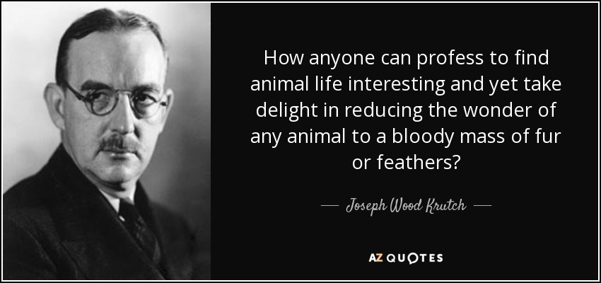 How anyone can profess to find animal life interesting and yet take delight in reducing the wonder of any animal to a bloody mass of fur or feathers? - Joseph Wood Krutch