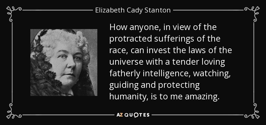 How anyone, in view of the protracted sufferings of the race, can invest the laws of the universe with a tender loving fatherly intelligence, watching, guiding and protecting humanity, is to me amazing. - Elizabeth Cady Stanton