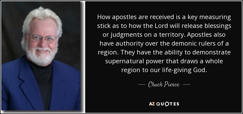 How apostles are received is a key measuring stick as to how the Lord will release blessings or judgments on a territory. Apostles also have authority over the demonic rulers of a region. They have the ability to demonstrate supernatural power that draws a whole region to our life-giving God. - Chuck Pierce