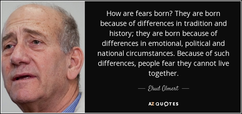 How are fears born? They are born because of differences in tradition and history; they are born because of differences in emotional, political and national circumstances. Because of such differences, people fear they cannot live together. - Ehud Olmert