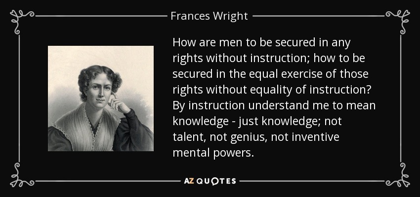 How are men to be secured in any rights without instruction; how to be secured in the equal exercise of those rights without equality of instruction? By instruction understand me to mean knowledge - just knowledge; not talent, not genius, not inventive mental powers. - Frances Wright
