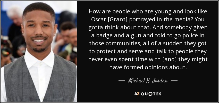 How are people who are young and look like Oscar [Grant] portrayed in the media? You gotta think about that. And somebody given a badge and a gun and told to go police in those communities, all of a sudden they got to protect and serve and talk to people they never even spent time with [and] they might have formed opinions about. - Michael B. Jordan