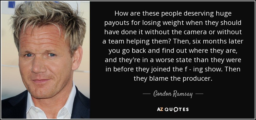 How are these people deserving huge payouts for losing weight when they should have done it without the camera or without a team helping them? Then, six months later you go back and find out where they are, and they're in a worse state than they were in before they joined the f - ing show. Then they blame the producer. - Gordon Ramsay
