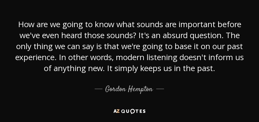 How are we going to know what sounds are important before we've even heard those sounds? It's an absurd question. The only thing we can say is that we're going to base it on our past experience. In other words, modern listening doesn't inform us of anything new. It simply keeps us in the past. - Gordon Hempton