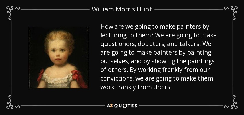 How are we going to make painters by lecturing to them? We are going to make questioners, doubters, and talkers. We are going to make painters by painting ourselves, and by showing the paintings of others. By working frankly from our convictions, we are going to make them work frankly from theirs. - William Morris Hunt