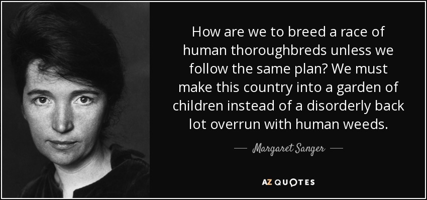 How are we to breed a race of human thoroughbreds unless we follow the same plan? We must make this country into a garden of children instead of a disorderly back lot overrun with human weeds. - Margaret Sanger