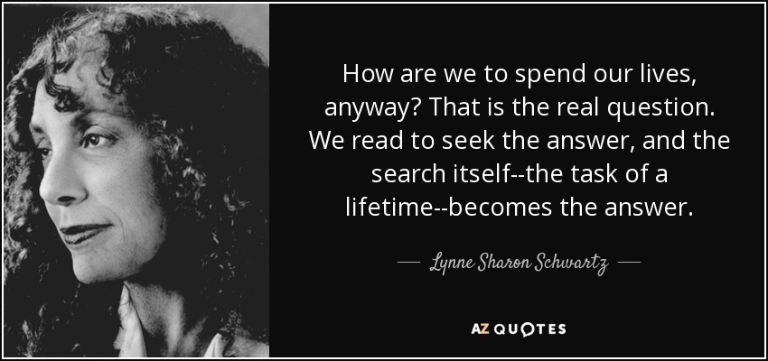 How are we to spend our lives, anyway? That is the real question. We read to seek the answer, and the search itself--the task of a lifetime--becomes the answer. - Lynne Sharon Schwartz