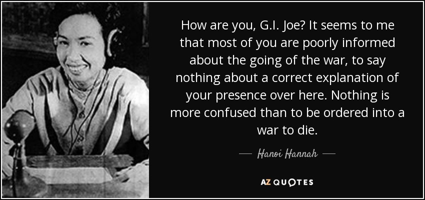 How are you, G.I. Joe? It seems to me that most of you are poorly informed about the going of the war, to say nothing about a correct explanation of your presence over here. Nothing is more confused than to be ordered into a war to die. - Hanoi Hannah