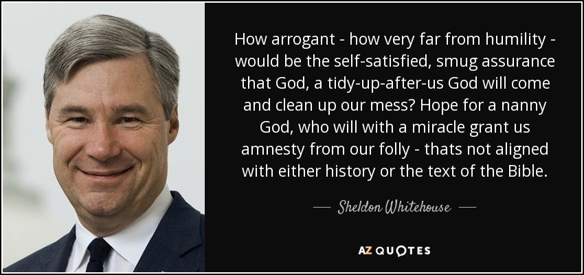 How arrogant - how very far from humility - would be the self-satisfied, smug assurance that God, a tidy-up-after-us God will come and clean up our mess? Hope for a nanny God, who will with a miracle grant us amnesty from our folly - thats not aligned with either history or the text of the Bible. - Sheldon Whitehouse