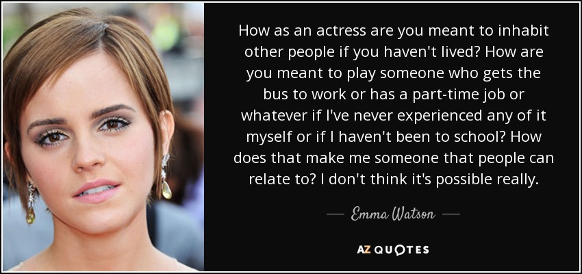 How as an actress are you meant to inhabit other people if you haven't lived? How are you meant to play someone who gets the bus to work or has a part-time job or whatever if I've never experienced any of it myself or if I haven't been to school? How does that make me someone that people can relate to? I don't think it's possible really. - Emma Watson