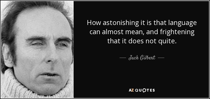 How astonishing it is that language can almost mean, and frightening that it does not quite. - Jack Gilbert