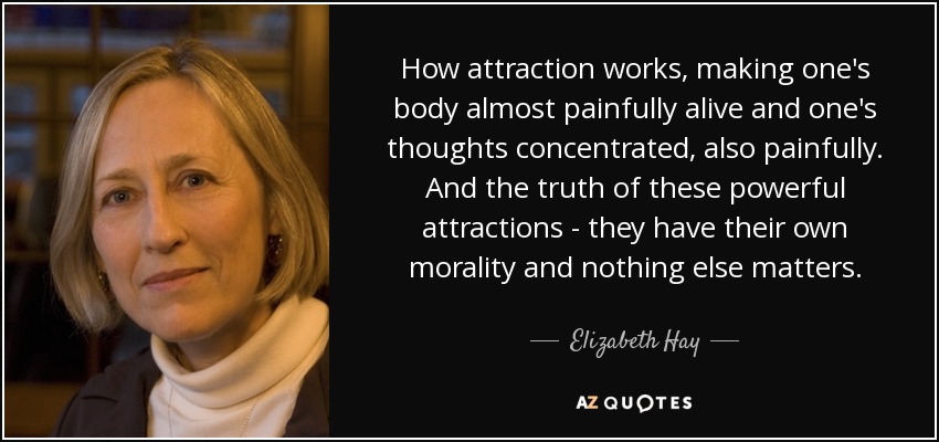 How attraction works, making one's body almost painfully alive and one's thoughts concentrated, also painfully. And the truth of these powerful attractions - they have their own morality and nothing else matters. - Elizabeth Hay