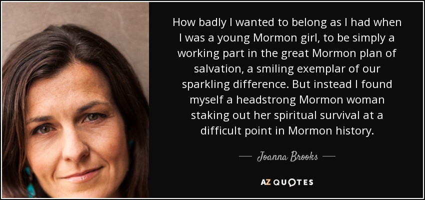 How badly I wanted to belong as I had when I was a young Mormon girl, to be simply a working part in the great Mormon plan of salvation, a smiling exemplar of our sparkling difference. But instead I found myself a headstrong Mormon woman staking out her spiritual survival at a difficult point in Mormon history. - Joanna Brooks