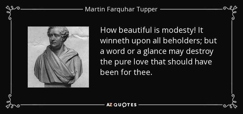 How beautiful is modesty! It winneth upon all beholders; but a word or a glance may destroy the pure love that should have been for thee. - Martin Farquhar Tupper