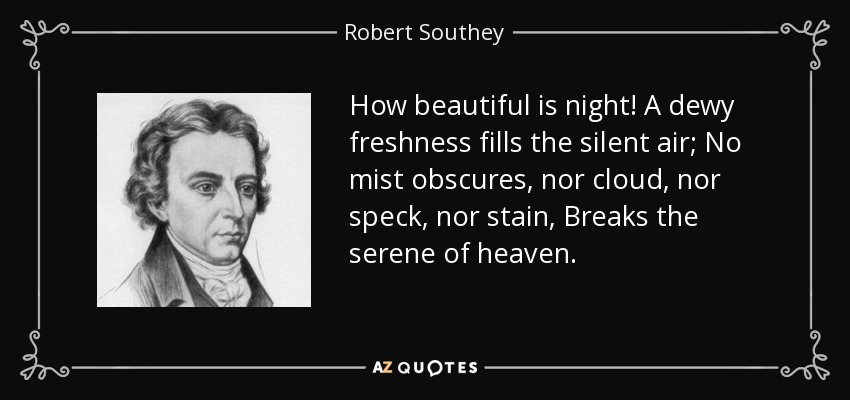How beautiful is night! A dewy freshness fills the silent air; No mist obscures, nor cloud, nor speck, nor stain, Breaks the serene of heaven. - Robert Southey