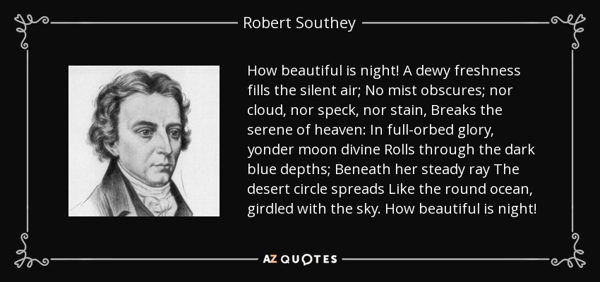 How beautiful is night! A dewy freshness fills the silent air; No mist obscures; nor cloud, nor speck, nor stain, Breaks the serene of heaven: In full-orbed glory, yonder moon divine Rolls through the dark blue depths; Beneath her steady ray The desert circle spreads Like the round ocean, girdled with the sky. How beautiful is night! - Robert Southey