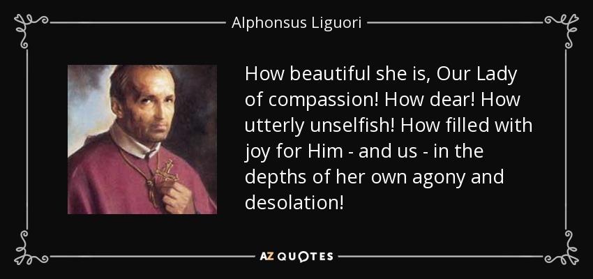 How beautiful she is, Our Lady of compassion! How dear! How utterly unselfish! How filled with joy for Him - and us - in the depths of her own agony and desolation! - Alphonsus Liguori