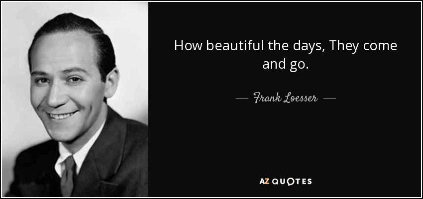 How beautiful the days, They come and go. - Frank Loesser