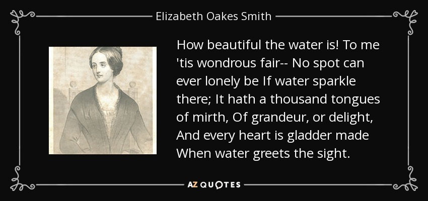 How beautiful the water is! To me 'tis wondrous fair-- No spot can ever lonely be If water sparkle there; It hath a thousand tongues of mirth, Of grandeur, or delight, And every heart is gladder made When water greets the sight. - Elizabeth Oakes Smith