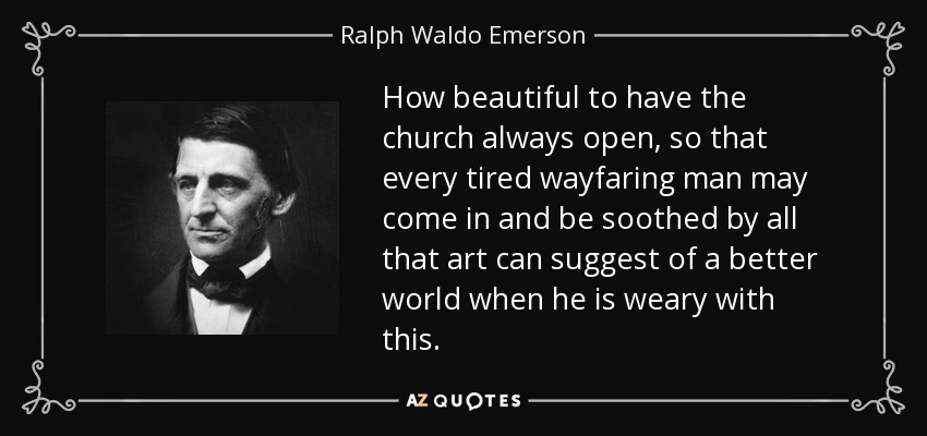 How beautiful to have the church always open, so that every tired wayfaring man may come in and be soothed by all that art can suggest of a better world when he is weary with this. - Ralph Waldo Emerson