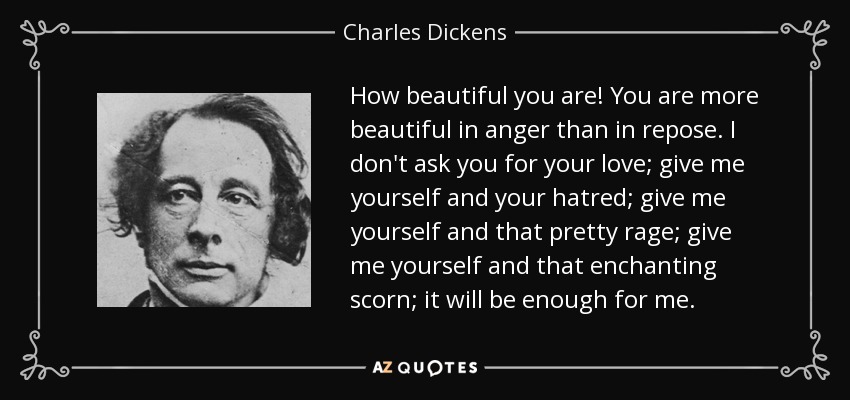 How beautiful you are! You are more beautiful in anger than in repose. I don't ask you for your love; give me yourself and your hatred; give me yourself and that pretty rage; give me yourself and that enchanting scorn; it will be enough for me. - Charles Dickens