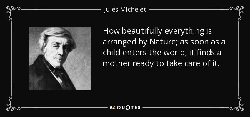 How beautifully everything is arranged by Nature; as soon as a child enters the world, it finds a mother ready to take care of it. - Jules Michelet