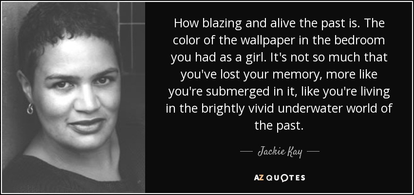 How blazing and alive the past is. The color of the wallpaper in the bedroom you had as a girl. It's not so much that you've lost your memory, more like you're submerged in it, like you're living in the brightly vivid underwater world of the past. - Jackie Kay