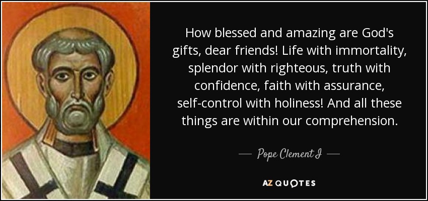 How blessed and amazing are God's gifts, dear friends! Life with immortality, splendor with righteous, truth with confidence, faith with assurance, self-control with holiness! And all these things are within our comprehension. - Pope Clement I