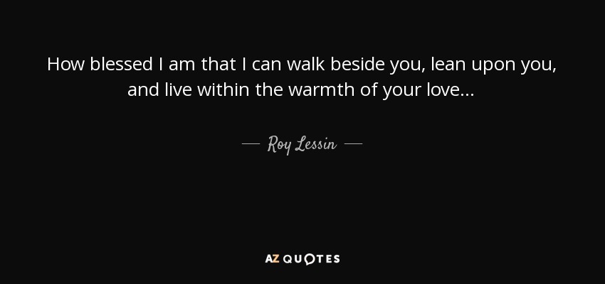 How blessed I am that I can walk beside you, lean upon you, and live within the warmth of your love... - Roy Lessin