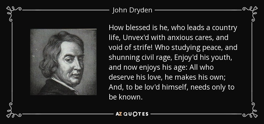 How blessed is he, who leads a country life, Unvex'd with anxious cares, and void of strife! Who studying peace, and shunning civil rage, Enjoy'd his youth, and now enjoys his age: All who deserve his love, he makes his own; And, to be lov'd himself, needs only to be known. - John Dryden