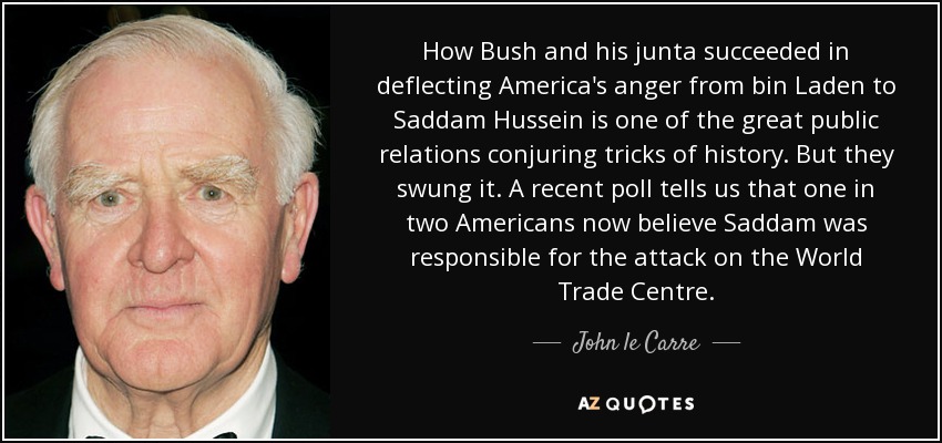How Bush and his junta succeeded in deflecting America's anger from bin Laden to Saddam Hussein is one of the great public relations conjuring tricks of history. But they swung it. A recent poll tells us that one in two Americans now believe Saddam was responsible for the attack on the World Trade Centre. - John le Carre